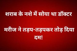 शराब के नशे में सोया था डॉक्टर, उधर मरीज ने तड़प-तड़पकर तोड़ दिया दम! - image