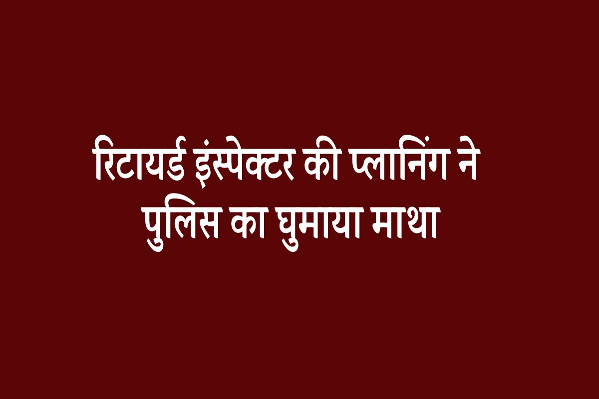 रिटायर्ड इंस्पेक्टर की प्लानिंग ने पुलिस का घुमाया माथा, ऐसे हुआ खुलासा…