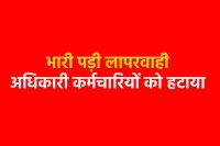 भारी पड़ी लापरवाही अधिकारी कर्मचारियों को हटाया